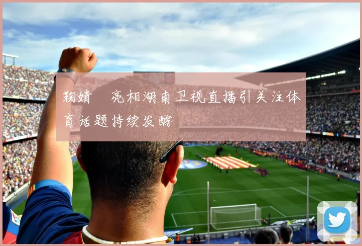 鞠婧祎亮相湖南卫视直播引关注体育话题持续发酵