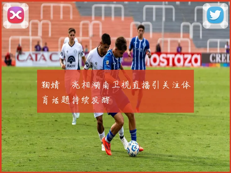 鞠婧祎亮相湖南卫视直播引关注体育话题持续发酵