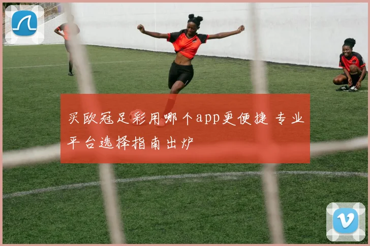 买欧冠足彩用哪个app更便捷 专业平台选择指南出炉