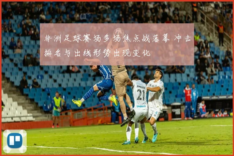 非洲足球赛场多场焦点战落幕 冲击排名与出线形势出现变化