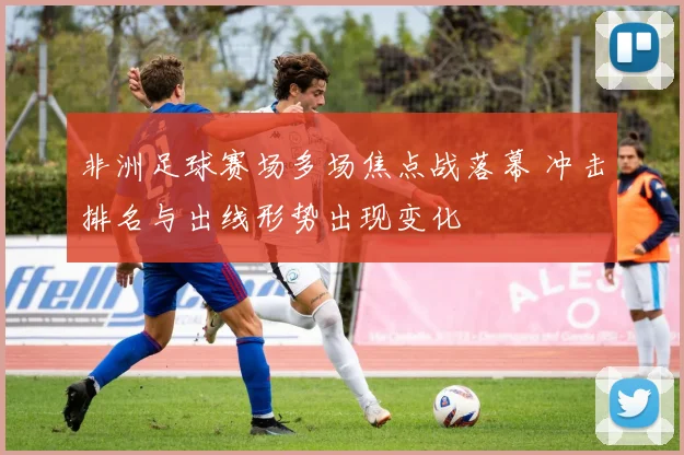 非洲足球赛场多场焦点战落幕 冲击排名与出线形势出现变化
