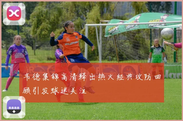 韦德集锦高清释出热火经典攻防回顾引发球迷关注