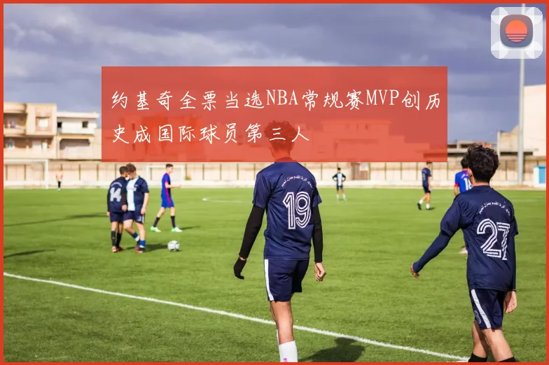 约基奇全票当选NBA常规赛MVP创历史成国际球员第三人