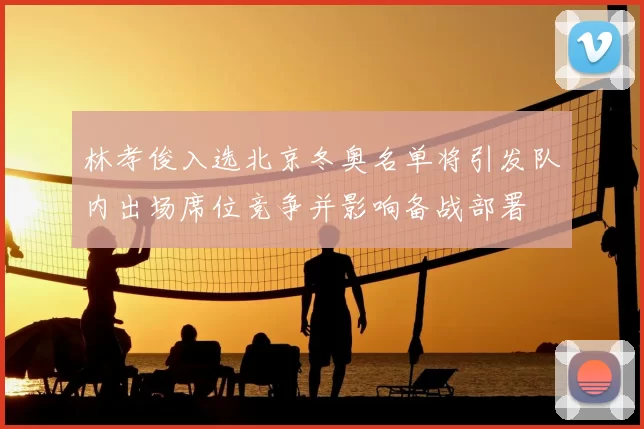 林孝俊入选北京冬奥名单将引发队内出场席位竞争并影响备战部署