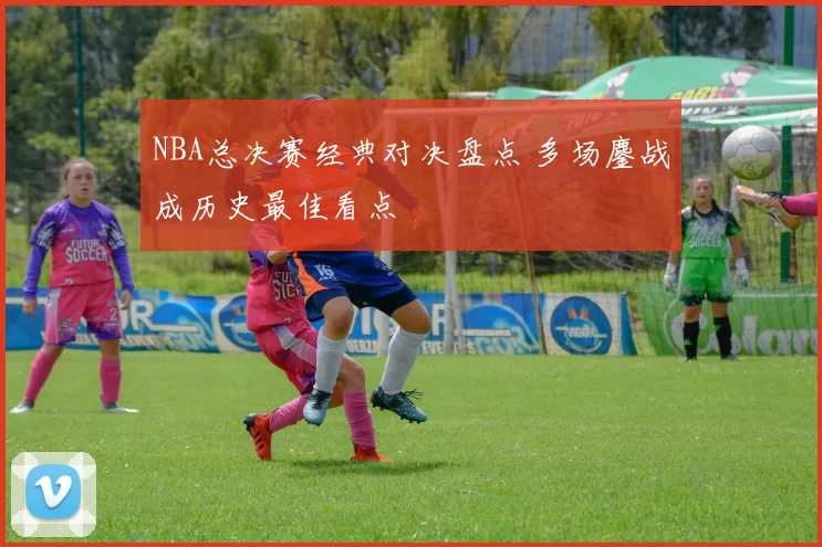 NBA总决赛经典对决盘点 多场鏖战成历史最佳看点
