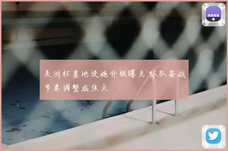 美洲杯基地设施升级曝光 球队备战节奏调整成焦点