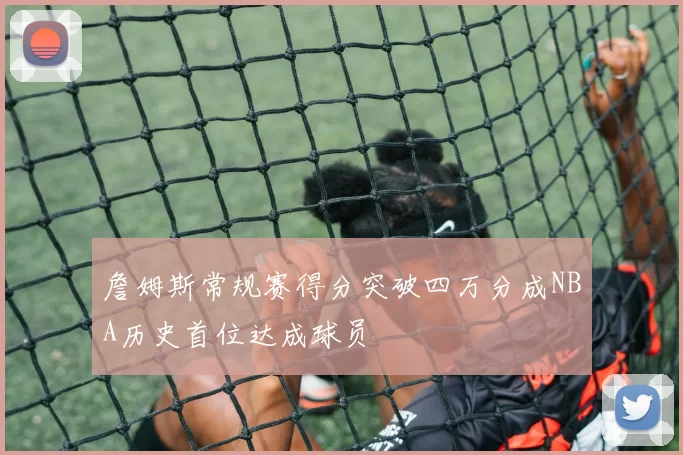 詹姆斯常规赛得分突破四万分成NBA历史首位达成球员