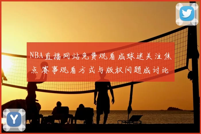 NBA直播网站免费观看成球迷关注焦点 赛事观看方式与版权问题成讨论重点