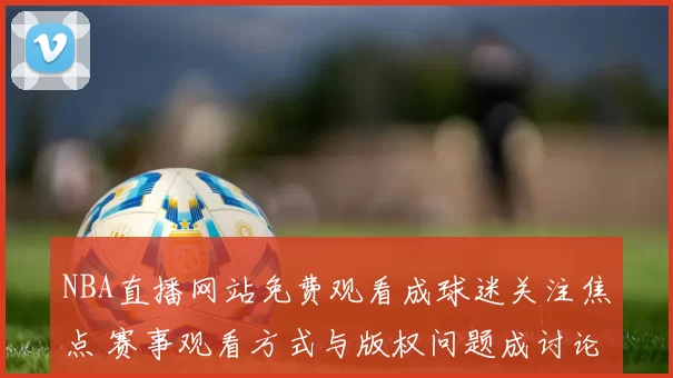 NBA直播网站免费观看成球迷关注焦点 赛事观看方式与版权问题成讨论重点