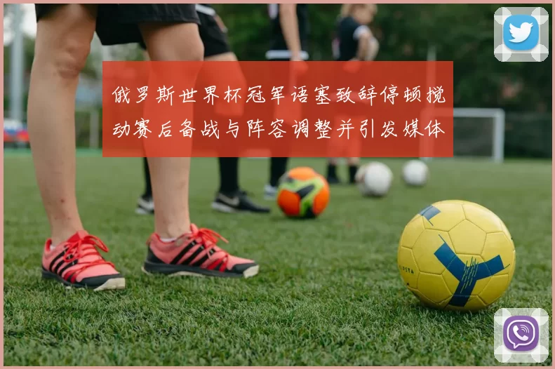 俄罗斯世界杯冠军语塞致辞停顿搅动赛后备战与阵容调整并引发媒体关注