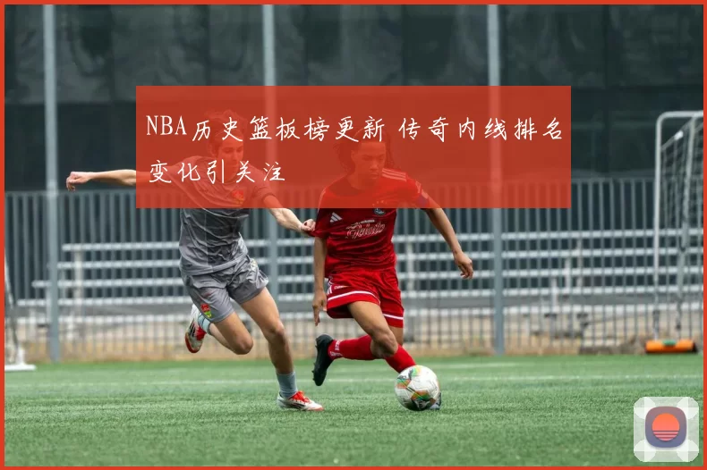 NBA历史篮板榜更新 传奇内线排名变化引关注