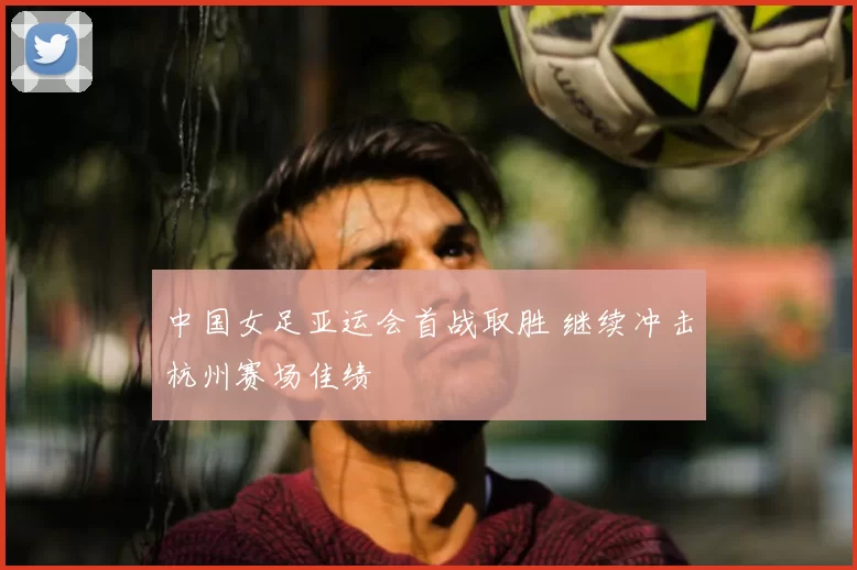 中国女足亚运会首战取胜 继续冲击杭州赛场佳绩