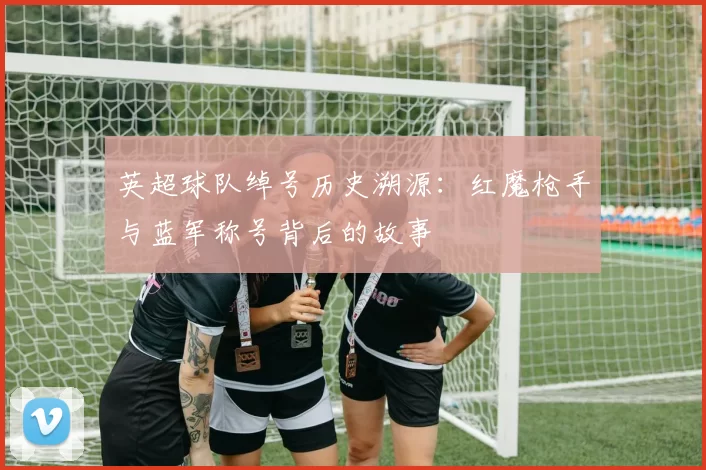 英超球队绰号历史溯源：红魔枪手与蓝军称号背后的故事