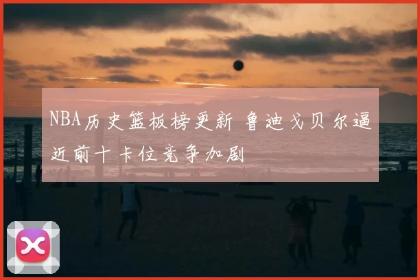 NBA历史篮板榜更新 鲁迪戈贝尔逼近前十卡位竞争加剧