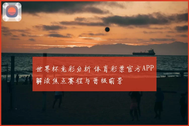 世界杯竞彩分析 体育彩票官方APP解读焦点赛程与晋级前景