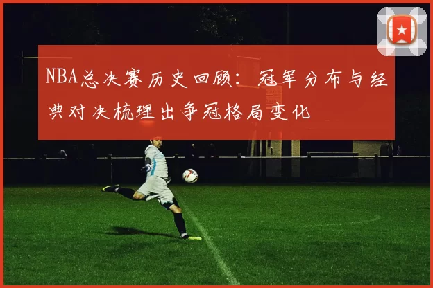 NBA总决赛历史回顾：冠军分布与经典对决梳理出争冠格局变化