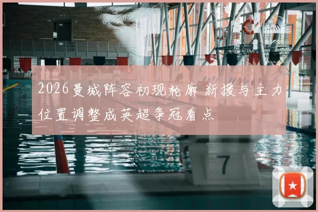 2026曼城阵容初现轮廓 新援与主力位置调整成英超争冠看点