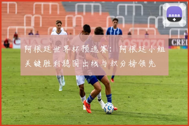 阿根廷世界杯预选赛：阿根廷小组关键胜利稳固出线与积分榜领先