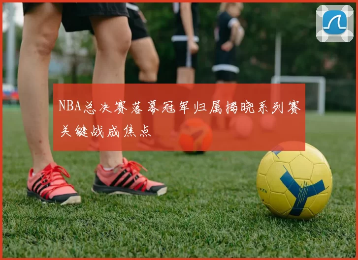NBA总决赛落幕冠军归属揭晓系列赛关键战成焦点