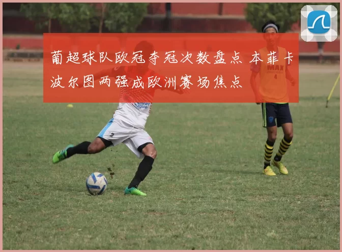 葡超球队欧冠夺冠次数盘点 本菲卡波尔图两强成欧洲赛场焦点