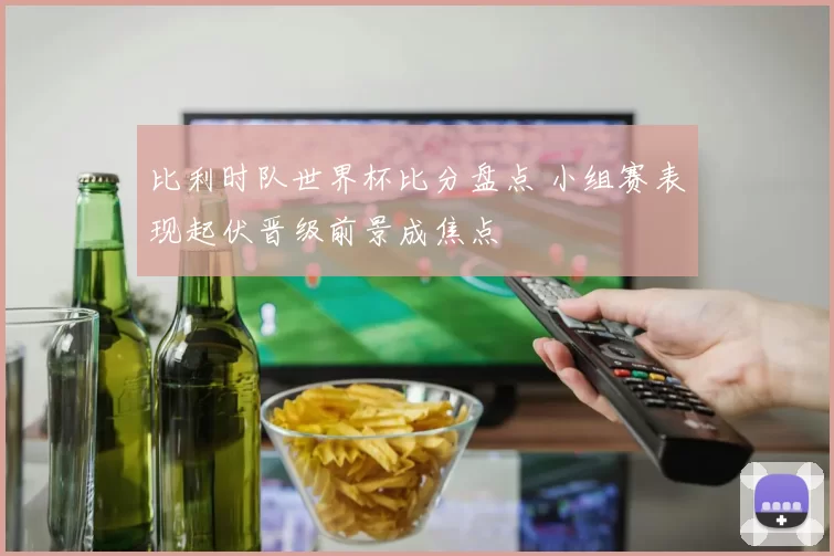 比利时队世界杯比分盘点 小组赛表现起伏晋级前景成焦点