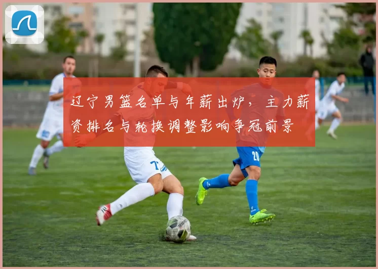 辽宁男篮名单与年薪出炉，主力薪资排名与轮换调整影响争冠前景