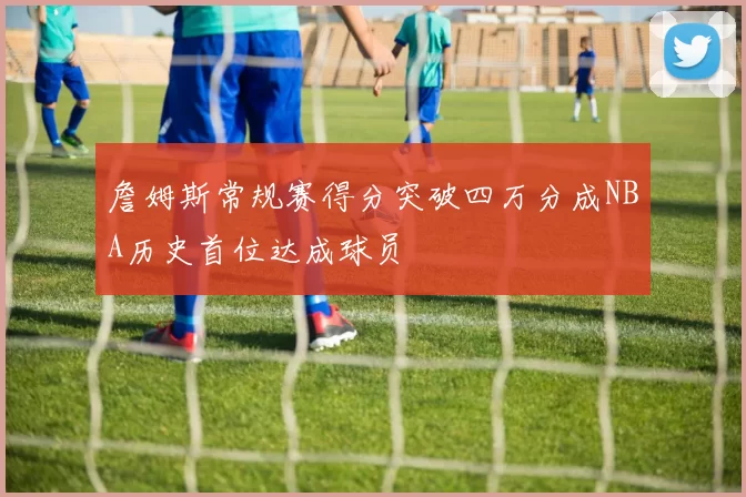 詹姆斯常规赛得分突破四万分成NBA历史首位达成球员