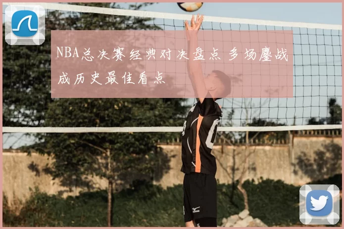 NBA总决赛经典对决盘点 多场鏖战成历史最佳看点