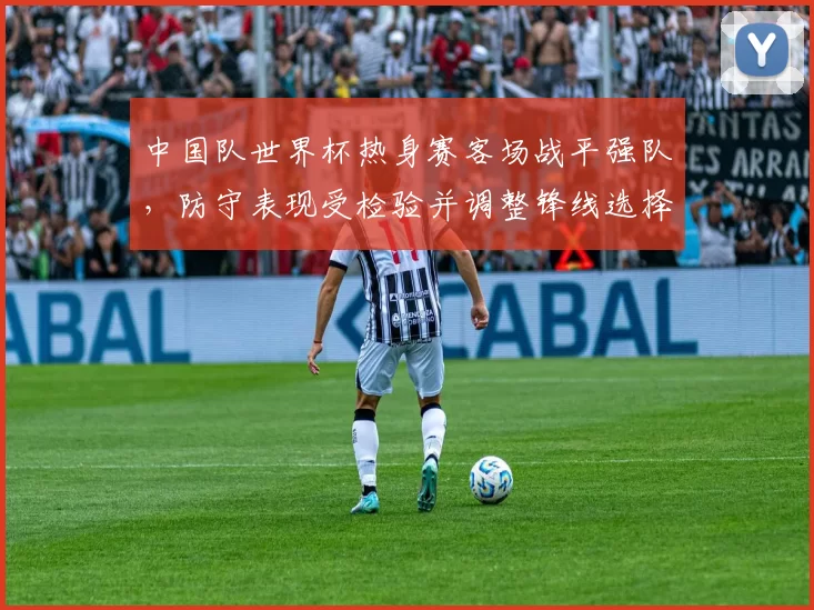中国队世界杯热身赛客场战平强队，防守表现受检验并调整锋线选择
