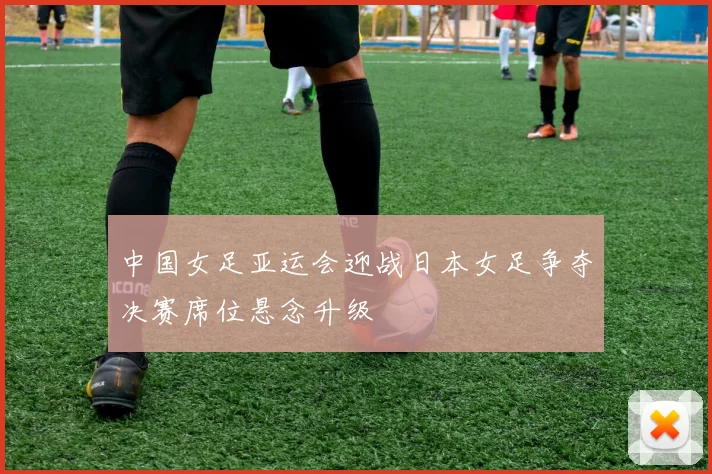 中国女足亚运会迎战日本女足争夺决赛席位悬念升级