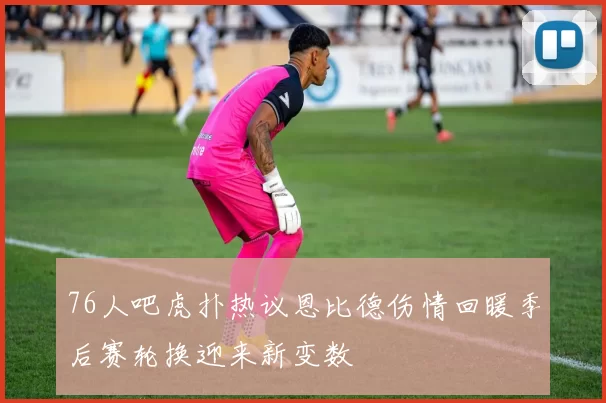76人吧虎扑热议恩比德伤情回暖季后赛轮换迎来新变数