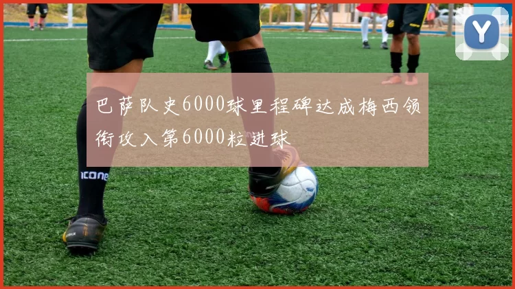 巴萨队史6000球里程碑达成梅西领衔攻入第6000粒进球