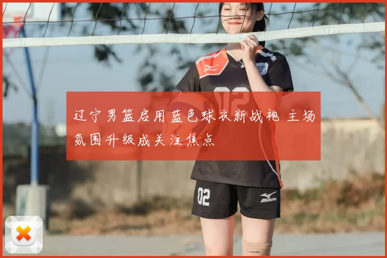 辽宁男篮启用蓝色球衣新战袍 主场氛围升级成关注焦点