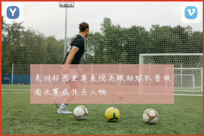 美洲杯图里奥表现亮眼助球队晋级淘汰赛成焦点人物