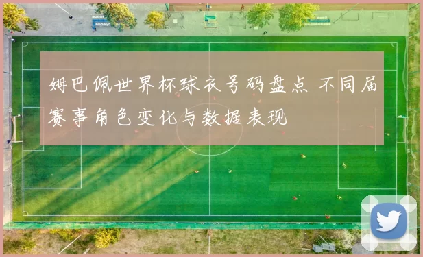 姆巴佩世界杯球衣号码盘点 不同届赛事角色变化与数据表现