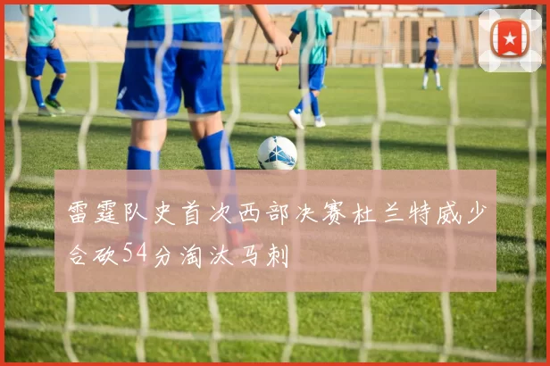 雷霆队史首次西部决赛杜兰特威少合砍54分淘汰马刺