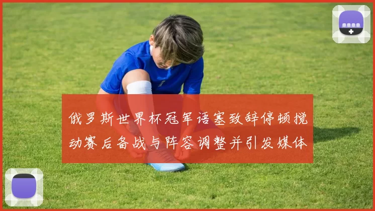 俄罗斯世界杯冠军语塞致辞停顿搅动赛后备战与阵容调整并引发媒体关注