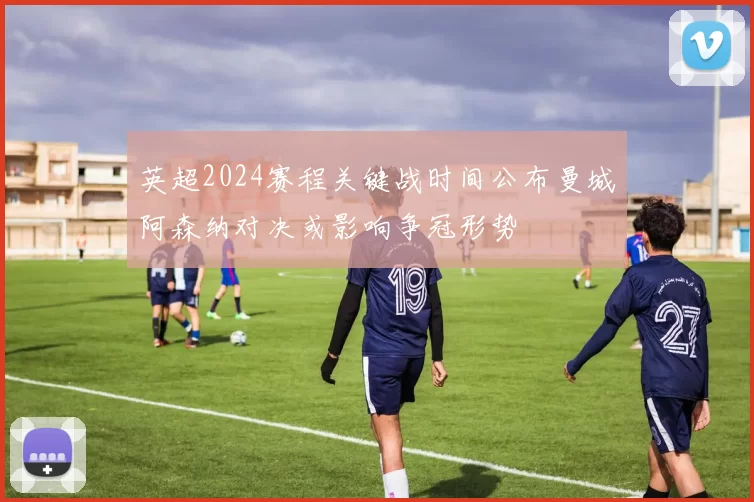 英超2024赛程关键战时间公布曼城阿森纳对决或影响争冠形势