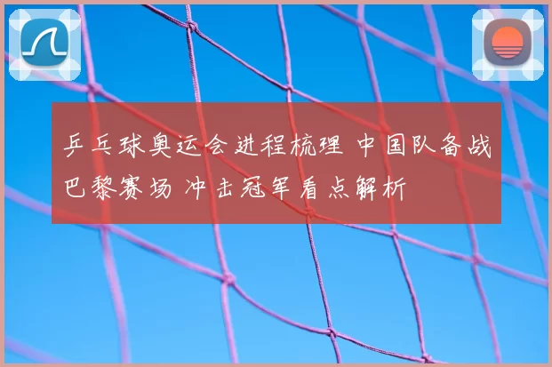 乒乓球奥运会进程梳理 中国队备战巴黎赛场 冲击冠军看点解析