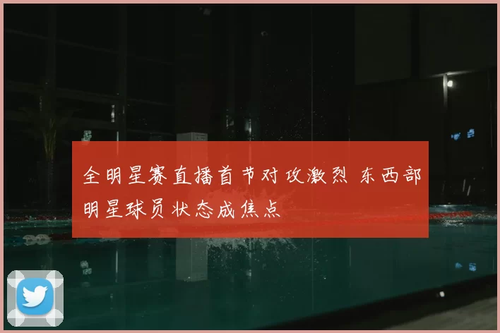 全明星赛直播首节对攻激烈 东西部明星球员状态成焦点