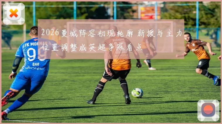 2026曼城阵容初现轮廓 新援与主力位置调整成英超争冠看点