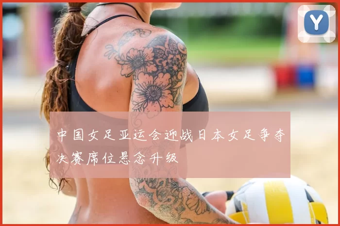 中国女足亚运会迎战日本女足争夺决赛席位悬念升级