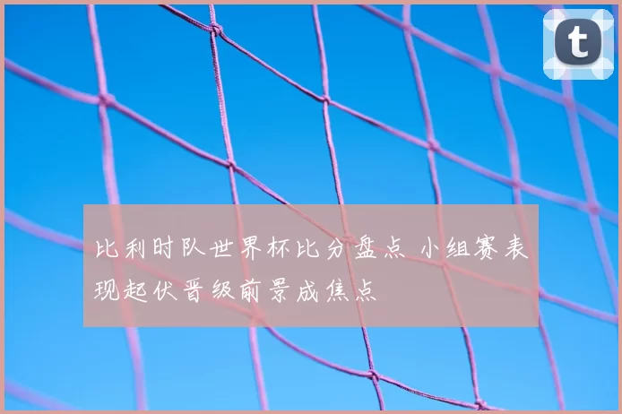 比利时队世界杯比分盘点 小组赛表现起伏晋级前景成焦点
