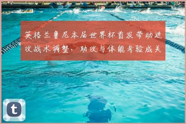 英格兰鲁尼本届世界杯首发带动进攻战术调整，助攻与体能考验成关注点