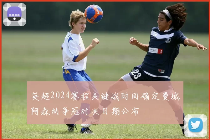 英超2024赛程关键战时间确定曼城阿森纳争冠对决日期公布